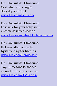 Text Box: Free Consult & Ultrasound
Wet when you cough?
Stay dry with TVT.
www.ChicagoTVT.com
Free Consult & Ultrasound
Less risk for your baby with
elective cesarean section.
www.CesareanSetionOnDemand.com
Free Consult & Ultrasound
Hot new alternatives to
hysterectomy for fibroids.
www.ChicagoFibroid.com
Free Consult & Ultrasound
Top 10 reasons to choose
vaginal birth after cesarean.
www.ChicagoVBAC.com